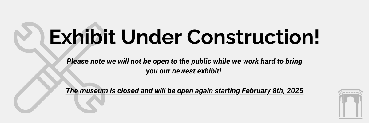 Exhibit Under Construction. Please note we will not be open to the public while we work hard to bring you our newest exhibit. The museum is closed and will be open again starting February 8, 2025